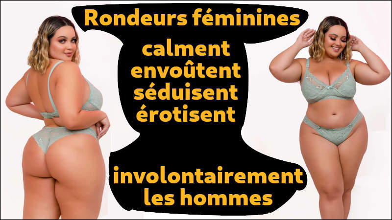 Rondeurs féminines calment envoûtent séduisent érotisent involontairement les hommes L'attirance pour les rondeurs n'est pas une question culturelle ou de mode. C'est la nature qui l'a voulue ainsi.